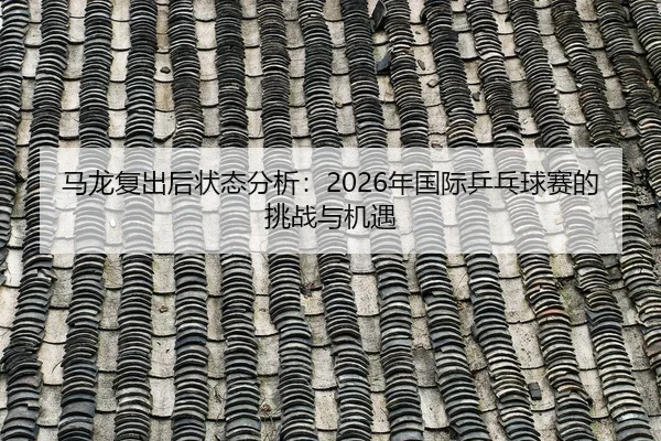 马龙复出后状态分析：2026年国际乒乓球赛的挑战与机遇