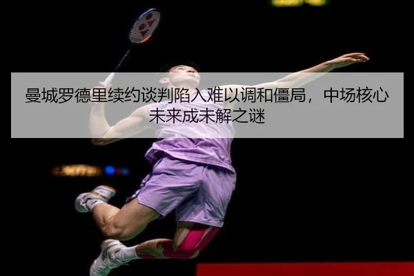 曼城罗德里续约谈判陷入难以调和僵局，中场核心未来成未解之谜